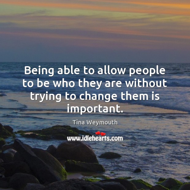 Being able to allow people to be who they are without trying to change them is important. Tina Weymouth Picture Quote