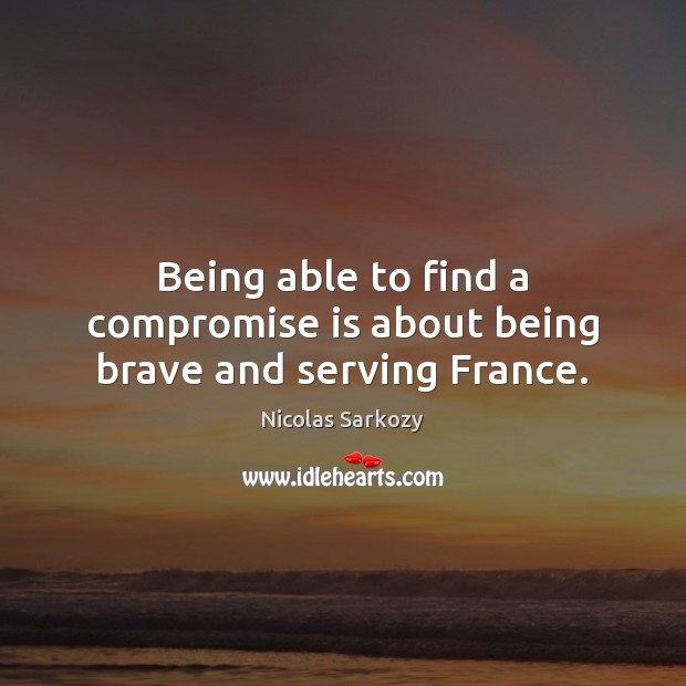 Being able to find a compromise is about being brave and serving France. Nicolas Sarkozy Picture Quote
