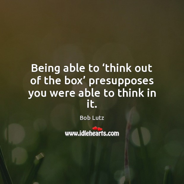 Being able to ‘think out of the box’ presupposes you were able to think in it. Bob Lutz Picture Quote