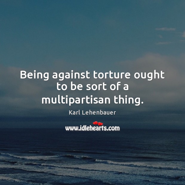 Being against torture ought to be sort of a multipartisan thing. Karl Lehenbauer Picture Quote