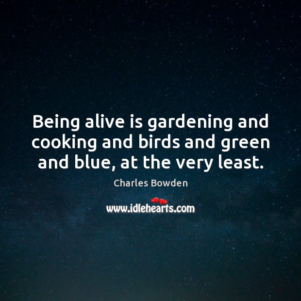 Being alive is gardening and cooking and birds and green and blue, at the very least. Charles Bowden Picture Quote