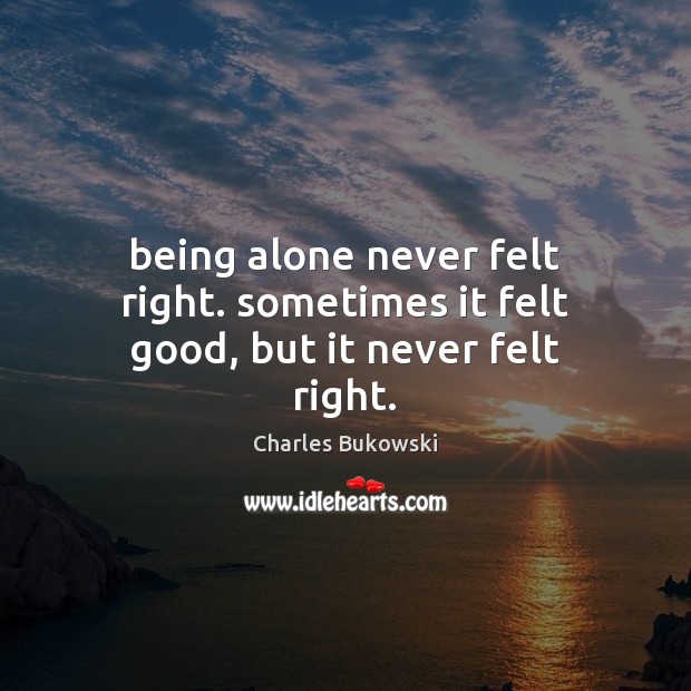 Being alone never felt right. sometimes it felt good, but it never felt right. Charles Bukowski Picture Quote