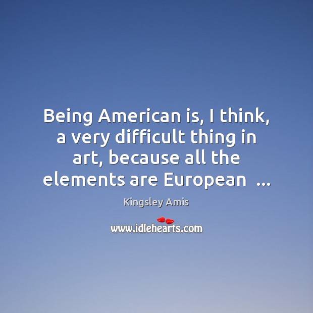 Being American is, I think, a very difficult thing in art, because Kingsley Amis Picture Quote