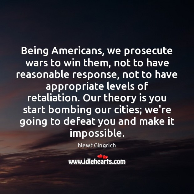 Being Americans, we prosecute wars to win them, not to have reasonable Newt Gingrich Picture Quote