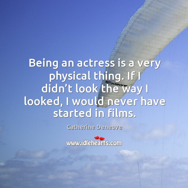 Being an actress is a very physical thing. If I didn’t look the way I looked, I would never have started in films. Catherine Deneuve Picture Quote