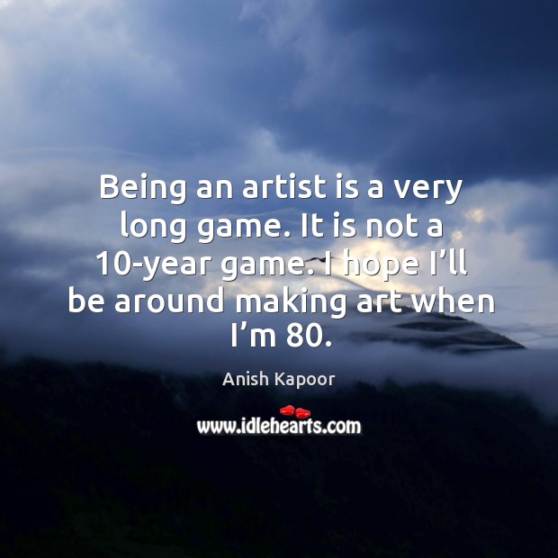 Being an artist is a very long game. It is not a 10-year game. I hope I’ll be around making art when I’m 80. Anish Kapoor Picture Quote