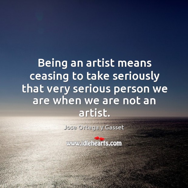 Being an artist means ceasing to take seriously that very serious person we are when we are not an artist. Jose Ortega y Gasset Picture Quote