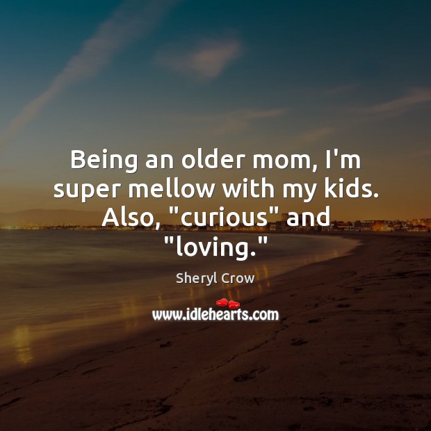 Being an older mom, I’m super mellow with my kids. Also, “curious” and “loving.” 