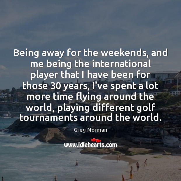 Being away for the weekends, and me being the international player that Greg Norman Picture Quote