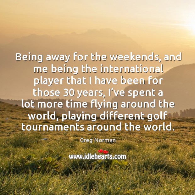 Being away for the weekends, and me being the international player that I have been for those 30 years Greg Norman Picture Quote