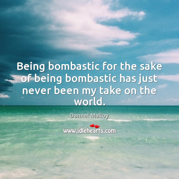 Being bombastic for the sake of being bombastic has just never been my take on the world. Image