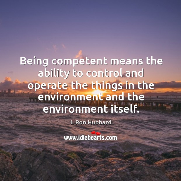 Being competent means the ability to control and operate the things in the environment and the environment itself. L Ron Hubbard Picture Quote
