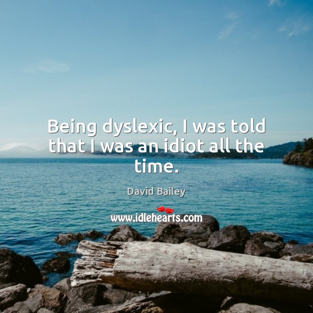 Being dyslexic, I was told that I was an idiot all the time. David Bailey Picture Quote