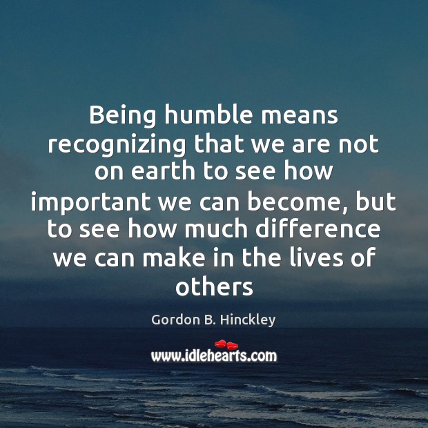 Being humble means recognizing that we are not on earth to see Gordon B. Hinckley Picture Quote