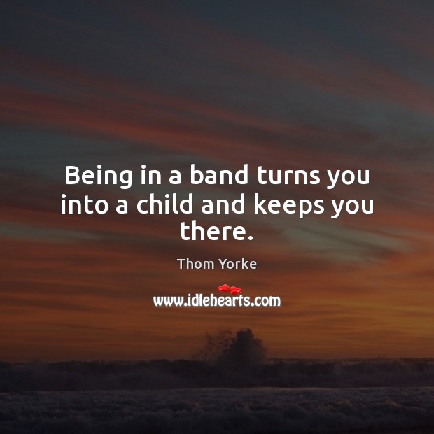 Being in a band turns you into a child and keeps you there. Thom Yorke Picture Quote