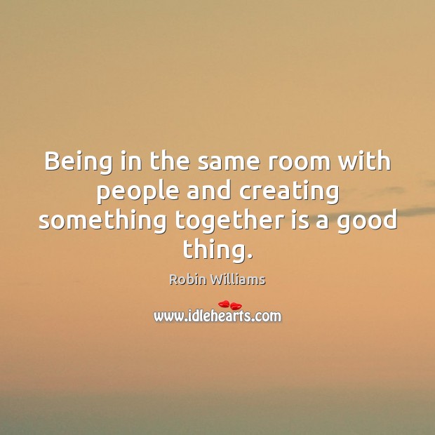 Being in the same room with people and creating something together is a good thing. Robin Williams Picture Quote