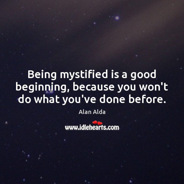 Being mystified is a good beginning, because you won’t do what you’ve done before. Alan Alda Picture Quote