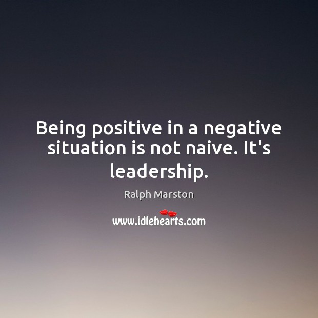 Being positive in a negative situation is not naive. It’s leadership. Ralph Marston Picture Quote