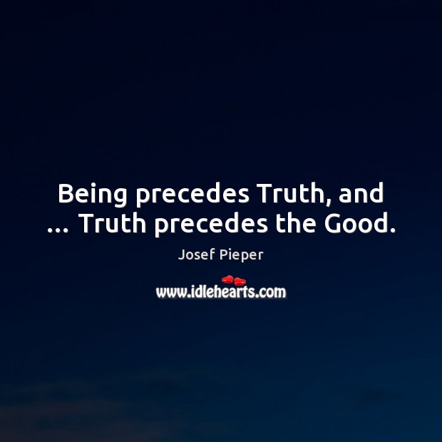 Being precedes Truth, and … Truth precedes the Good. Josef Pieper Picture Quote