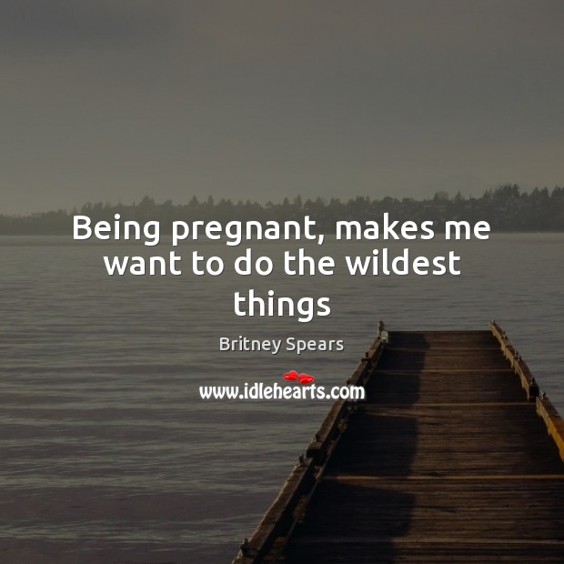 Being pregnant, makes me want to do the wildest things Britney Spears Picture Quote