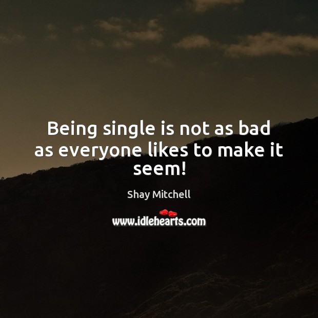 Being single is not as bad as everyone likes to make it seem! Shay Mitchell Picture Quote