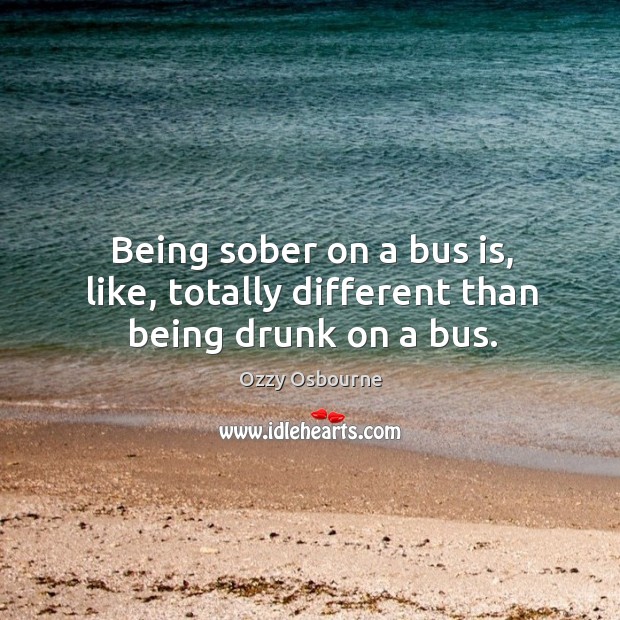 Being sober on a bus is, like, totally different than being drunk on a bus. Ozzy Osbourne Picture Quote