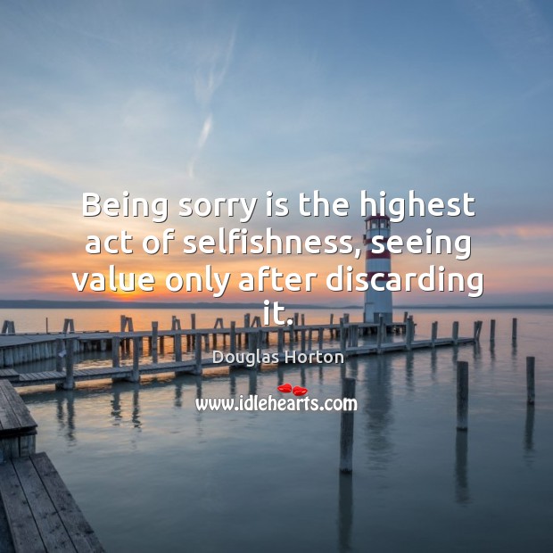 Being sorry is the highest act of selfishness, seeing value only after discarding it. Douglas Horton Picture Quote