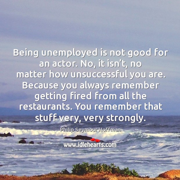 Being unemployed is not good for an actor. No, it isn’t, no matter how unsuccessful you are. Philip Seymour Hoffman Picture Quote