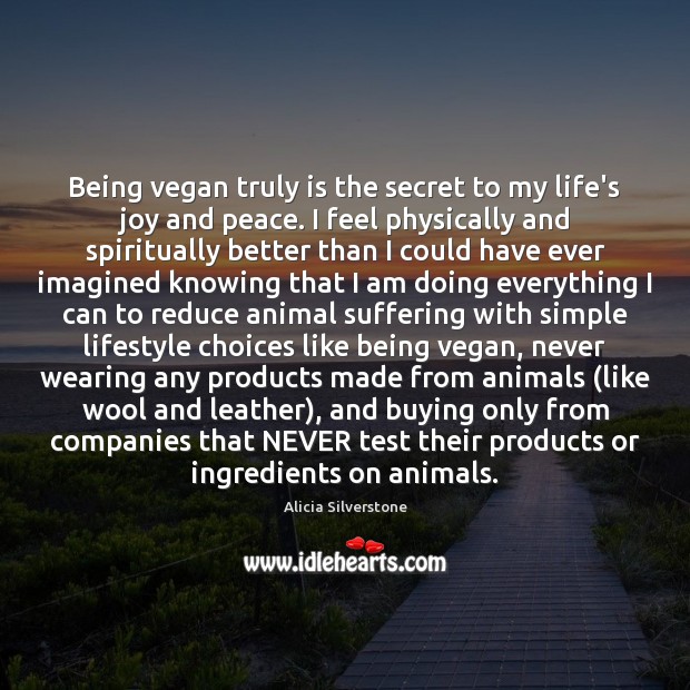 Being vegan truly is the secret to my life’s joy and peace. Alicia Silverstone Picture Quote