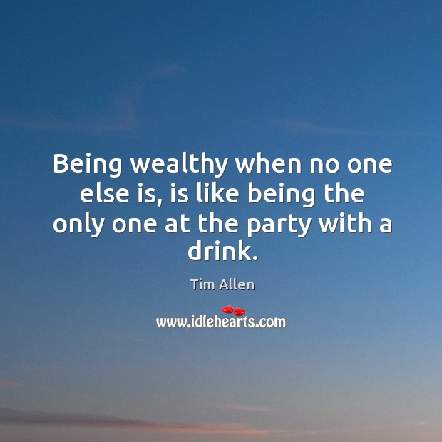 Being wealthy when no one else is, is like being the only one at the party with a drink. Image