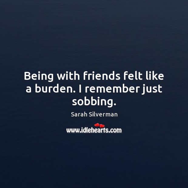Being with friends felt like a burden. I remember just sobbing. Sarah Silverman Picture Quote