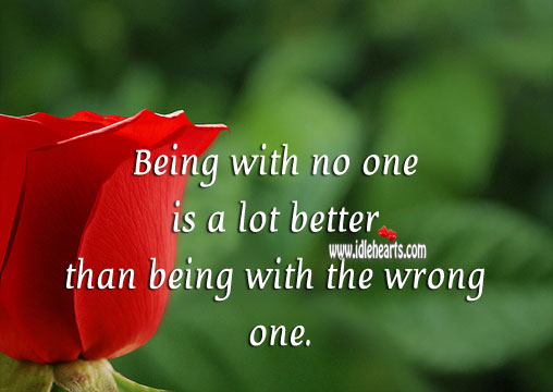 Being with no one is a lot better than being with the wrong one. 