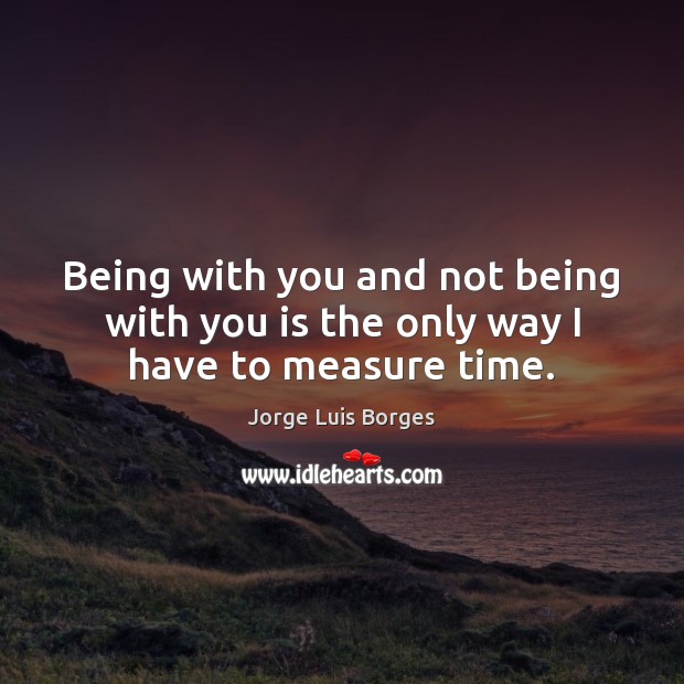 Being with you and not being with you is the only way I have to measure time. Jorge Luis Borges Picture Quote