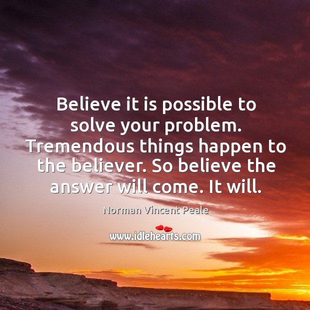Believe it is possible to solve your problem. Tremendous things happen to Norman Vincent Peale Picture Quote