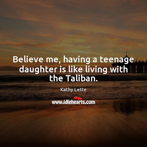 Believe me, having a teenage daughter is like living with the Taliban. Kathy Lette Picture Quote