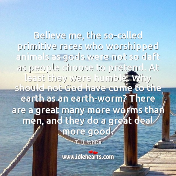 Believe me, the so-called primitive races who worshipped animals as Gods were T. H. White Picture Quote