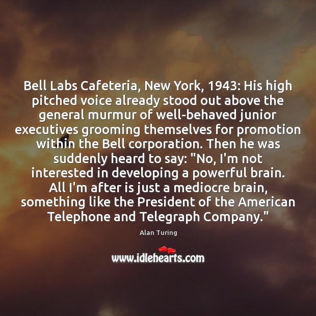 Bell Labs Cafeteria, New York, 1943: His high pitched voice already stood out Alan Turing Picture Quote