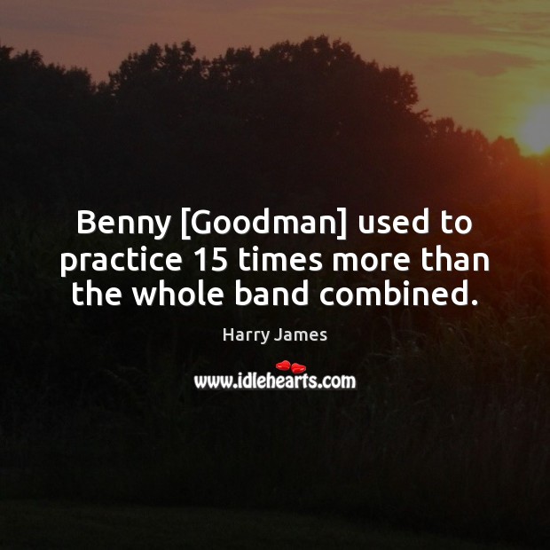 Benny [Goodman] used to practice 15 times more than the whole band combined. Harry James Picture Quote