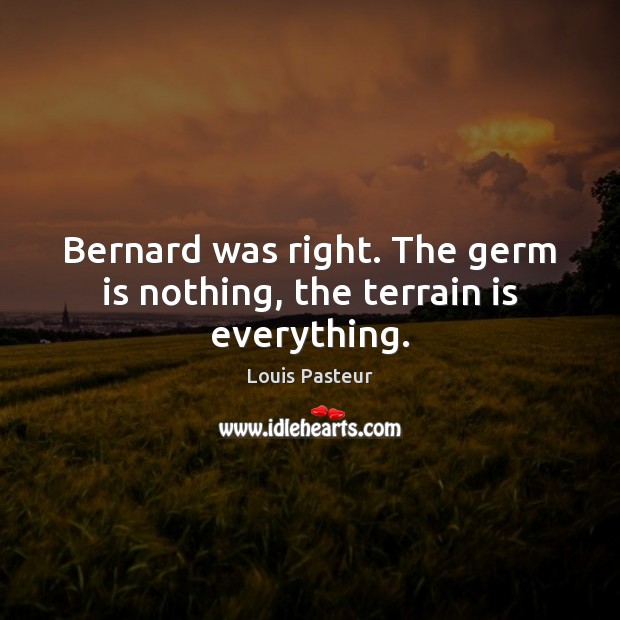 Bernard was right. The germ is nothing, the terrain is everything. Louis Pasteur Picture Quote