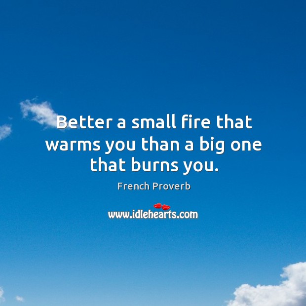 Better a small fire that warms you than a big one that burns you. Image