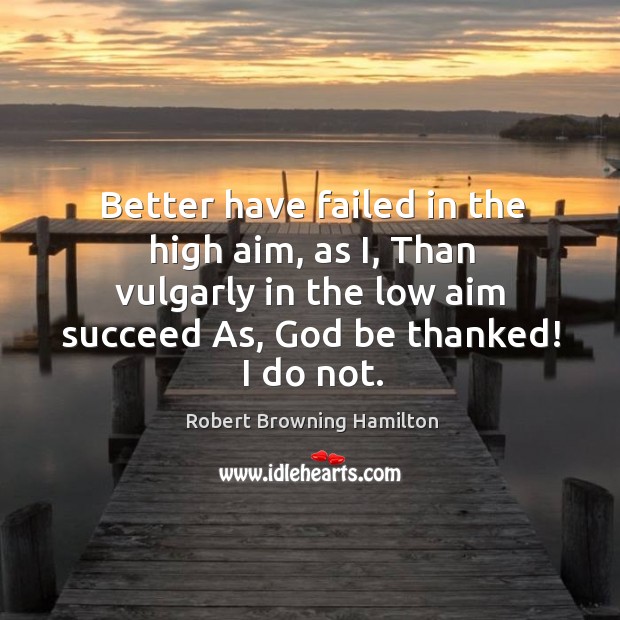 Better have failed in the high aim, as i, than vulgarly in the low aim succeed as, God be thanked! I do not. Robert Browning Hamilton Picture Quote