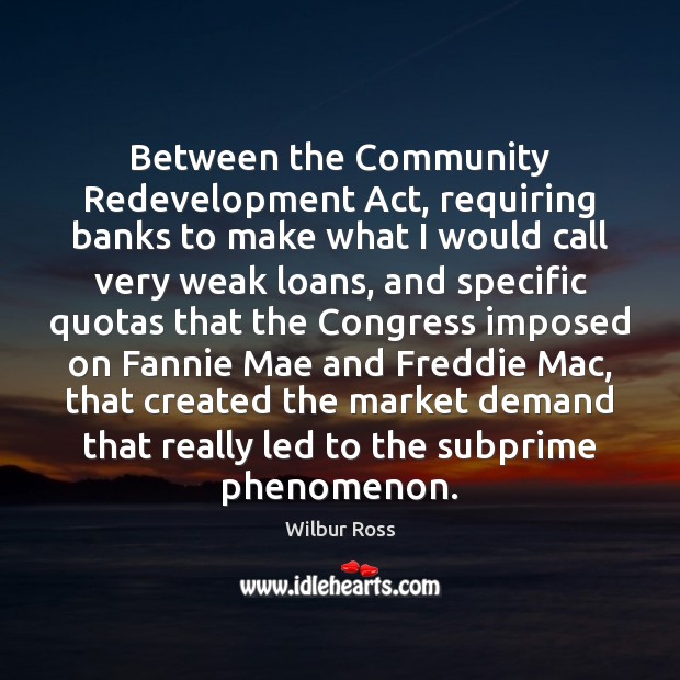 Between the Community Redevelopment Act, requiring banks to make what I would Wilbur Ross Picture Quote