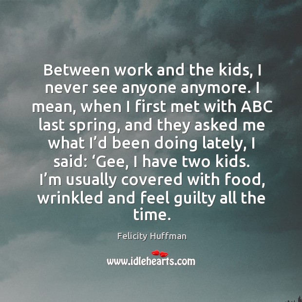 Between work and the kids, I never see anyone anymore. I mean, when I first met with abc last spring Felicity Huffman Picture Quote