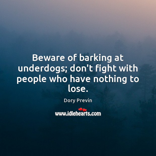 Beware of barking at underdogs; don’t fight with people who have nothing to lose. 