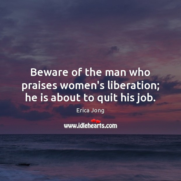 Beware of the man who praises women’s liberation; he is about to quit his job. Erica Jong Picture Quote