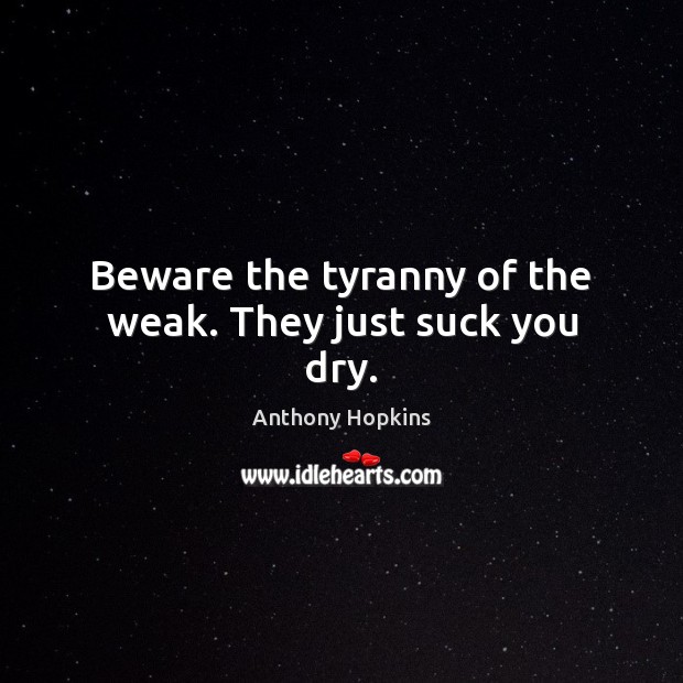 Beware the tyranny of the weak. They just suck you dry. Image
