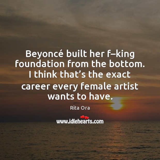 Beyoncé built her f–king foundation from the bottom. I think that’ Rita Ora Picture Quote