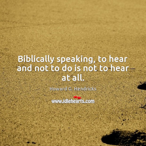 Biblically speaking, to hear and not to do is not to hear at all. Howard G. Hendricks Picture Quote