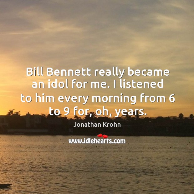 Bill bennett really became an idol for me. I listened to him every morning from 6 to 9 for, oh, years. Jonathan Krohn Picture Quote