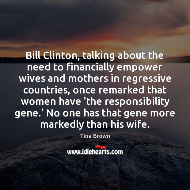 Bill Clinton, talking about the need to financially empower wives and mothers Tina Brown Picture Quote